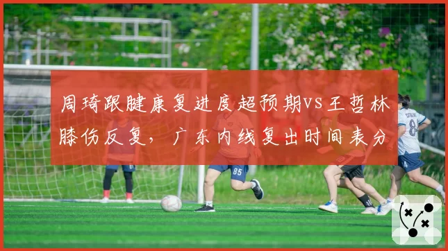 周琦跟腱康复进度超预期vs王哲林膝伤反复，广东内线复出时间表分化明显