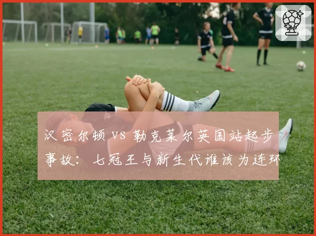 汉密尔顿 vs 勒克莱尔英国站起步事故:七冠王与新生代谁该为连环碰撞负责?