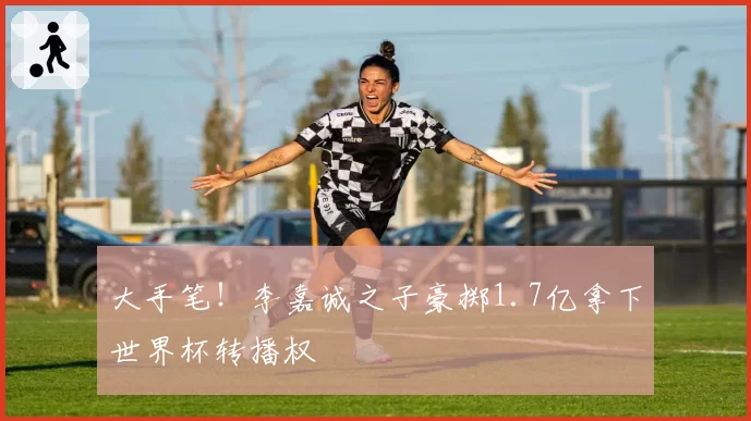 大手笔!李嘉诚之子豪掷1.7亿拿下世界杯转播权