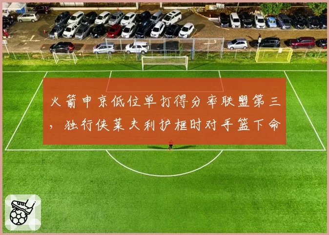 火箭申京低位单打得分率联盟第三，独行侠莱夫利护框时对手篮下命中率仅42%