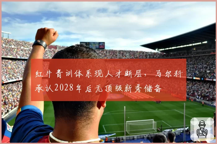 红牛青训体系现人才断层，马尔科承认2028年后无顶级新秀储备
