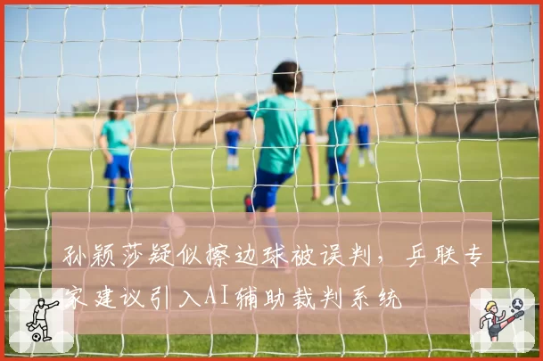 孙颖莎疑似擦边球被误判，乒联专家建议引入AI辅助裁判系统