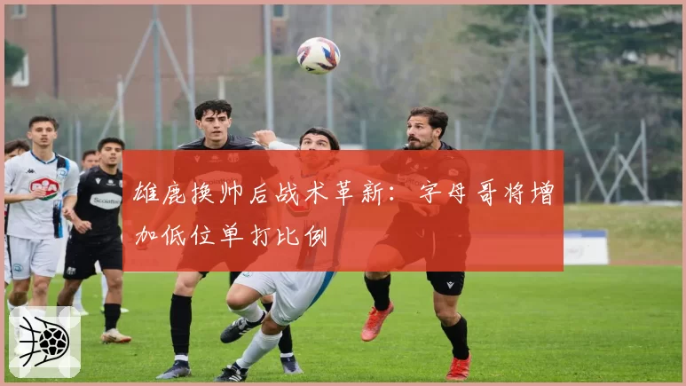 雄鹿换帅后战术革新:字母哥将增加低位单打比例