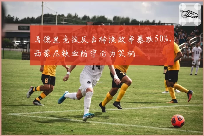 马德里竞技反击转换效率暴跌50%,西蒙尼铁血防守沦为笑柄