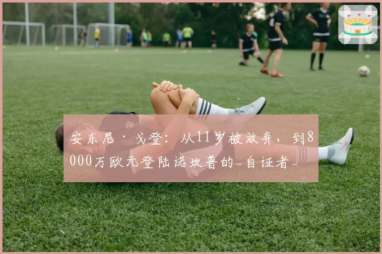 安东尼·戈登：从11岁被放弃，到8000万欧元登陆诺坎普的_自证者_